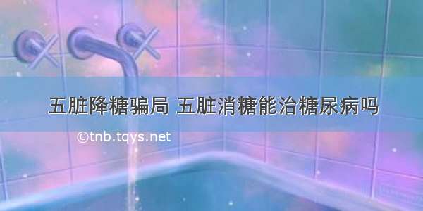 五脏降糖骗局 五脏消糖能治糖尿病吗