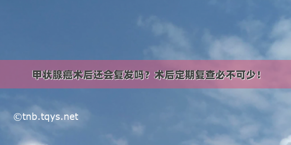 甲状腺癌术后还会复发吗？术后定期复查必不可少！