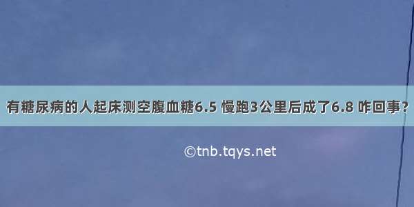 有糖尿病的人起床测空腹血糖6.5 慢跑3公里后成了6.8 咋回事？