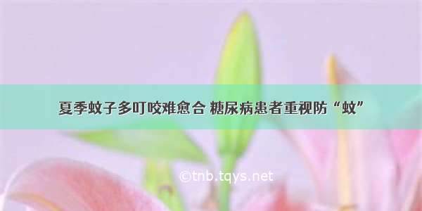 夏季蚊子多叮咬难愈合 糖尿病患者重视防“蚊”