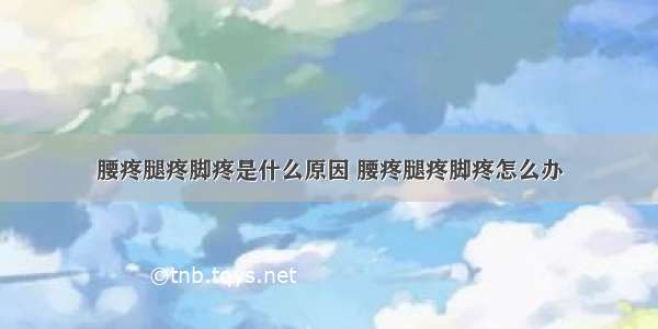 腰疼腿疼脚疼是什么原因 腰疼腿疼脚疼怎么办