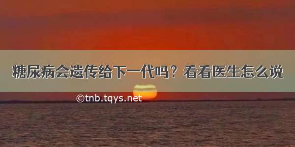 糖尿病会遗传给下一代吗？看看医生怎么说