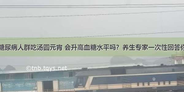 糖尿病人群吃汤圆元宵 会升高血糖水平吗？养生专家一次性回答你