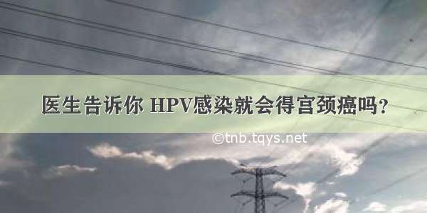 医生告诉你 HPV感染就会得宫颈癌吗？