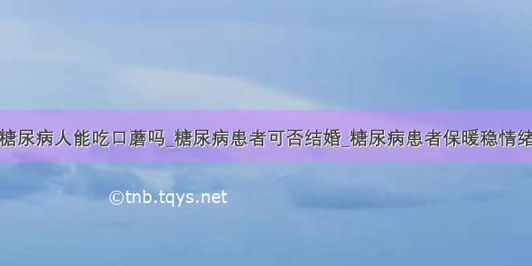 糖尿病人能吃口蘑吗_糖尿病患者可否结婚_糖尿病患者保暖稳情绪