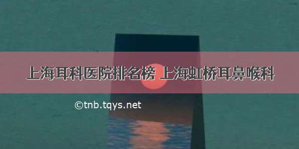 上海耳科医院排名榜 上海虹桥耳鼻喉科