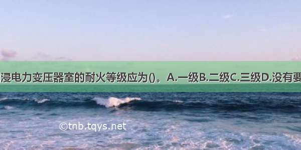 可燃油油浸电力变压器室的耐火等级应为()。A.一级B.二级C.三级D.没有要求ABCD