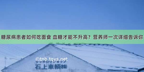 糖尿病患者如何吃面食 血糖才能不升高？营养师一次详细告诉你