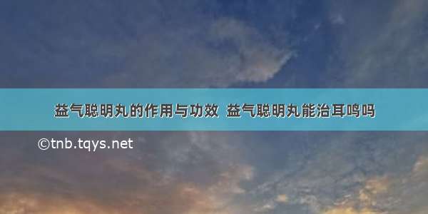 益气聪明丸的作用与功效  益气聪明丸能治耳鸣吗