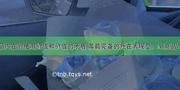 单选题商品内在的使用价值和价值的矛盾 其最完备的外在表现是：A.商品与商品的对