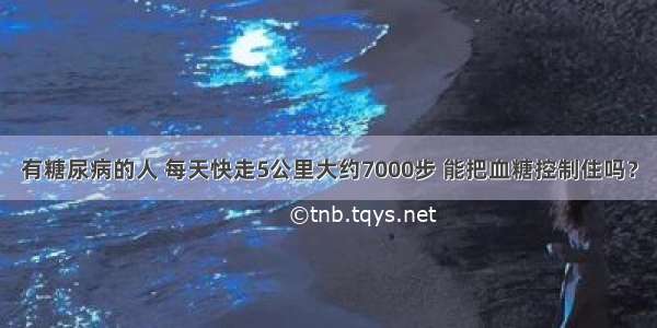 有糖尿病的人 每天快走5公里大约7000步 能把血糖控制住吗？