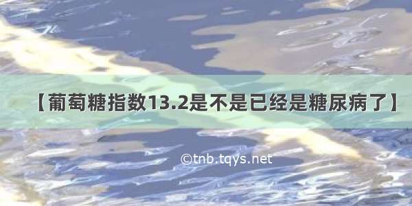 【葡萄糖指数13.2是不是已经是糖尿病了】