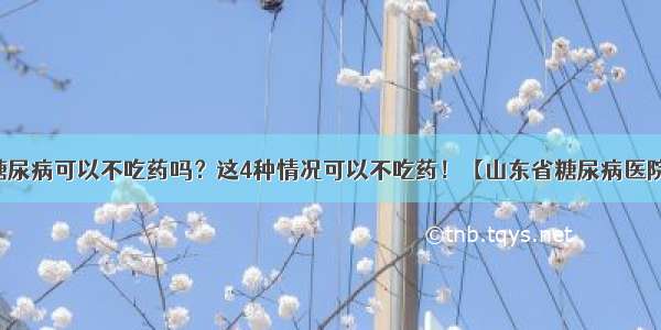 糖尿病可以不吃药吗？这4种情况可以不吃药！【山东省糖尿病医院】