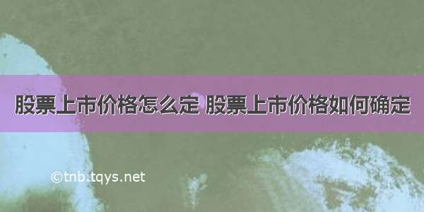 股票上市价格怎么定 股票上市价格如何确定