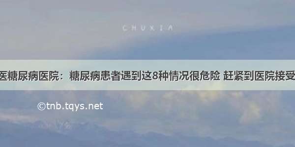 贵州百灵中医糖尿病医院：糖尿病患者遇到这8种情况很危险 赶紧到医院接受正规的治疗！