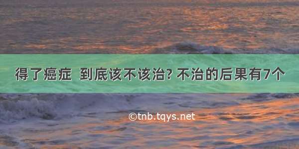 得了癌症  到底该不该治? 不治的后果有7个