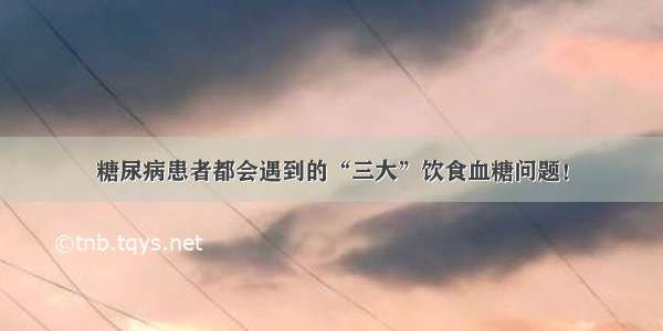 糖尿病患者都会遇到的“三大”饮食血糖问题！