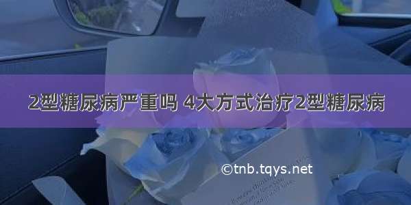 2型糖尿病严重吗 4大方式治疗2型糖尿病