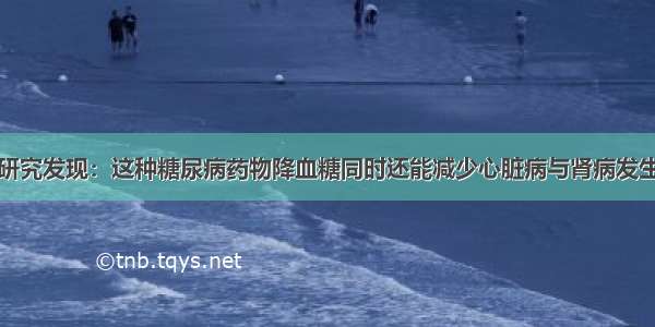 研究发现：这种糖尿病药物降血糖同时还能减少心脏病与肾病发生