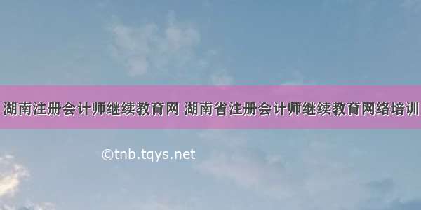 湖南注册会计师继续教育网 湖南省注册会计师继续教育网络培训