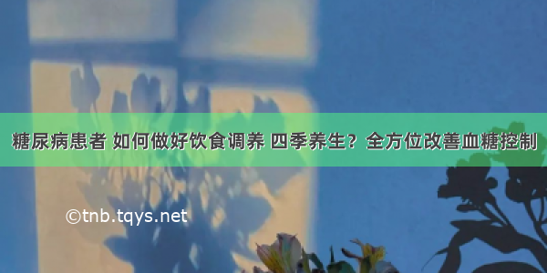 糖尿病患者 如何做好饮食调养 四季养生？全方位改善血糖控制