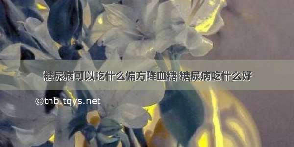 糖尿病可以吃什么偏方降血糖 糖尿病吃什么好