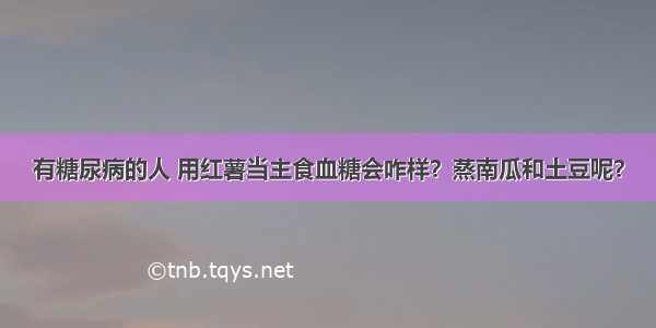 有糖尿病的人 用红薯当主食血糖会咋样？蒸南瓜和土豆呢？