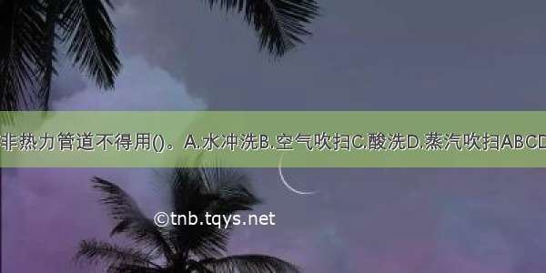 非热力管道不得用()。A.水冲洗B.空气吹扫C.酸洗D.蒸汽吹扫ABCD