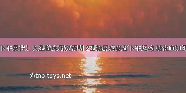 运动控糖 下午更佳！大型临床研究表明 2型糖尿病患者下午运动 糖化血红蛋白下降可