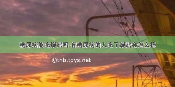 糖尿病能吃烧烤吗 有糖尿病的人吃了烧烤会怎么样