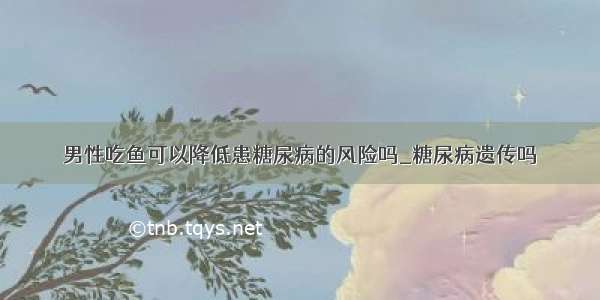 男性吃鱼可以降低患糖尿病的风险吗_糖尿病遗传吗