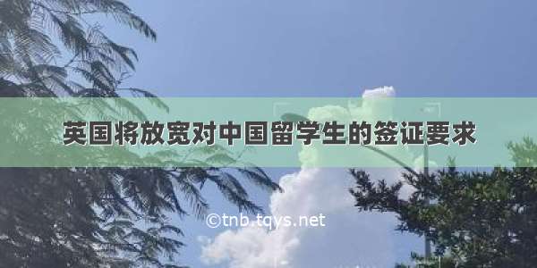 英国将放宽对中国留学生的签证要求