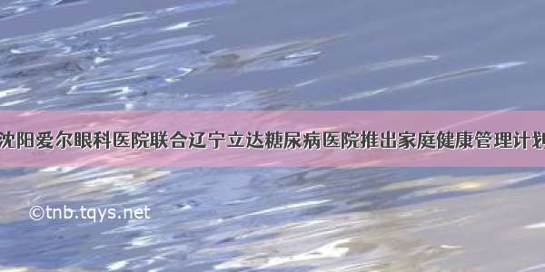 沈阳爱尔眼科医院联合辽宁立达糖尿病医院推出家庭健康管理计划