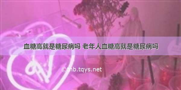 血糖高就是糖尿病吗 老年人血糖高就是糖尿病吗