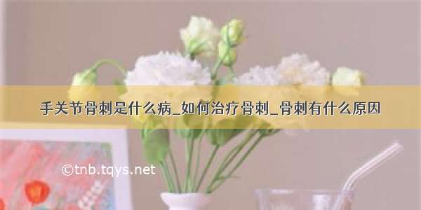 手关节骨刺是什么病_如何治疗骨刺_骨刺有什么原因