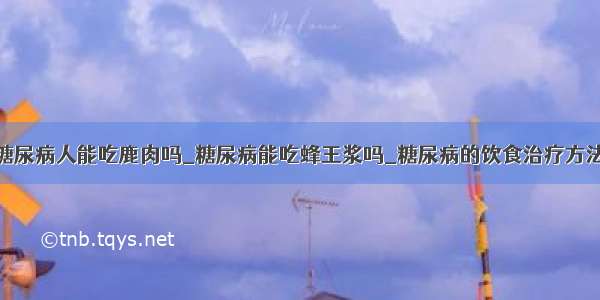 糖尿病人能吃鹿肉吗_糖尿病能吃蜂王浆吗_糖尿病的饮食治疗方法