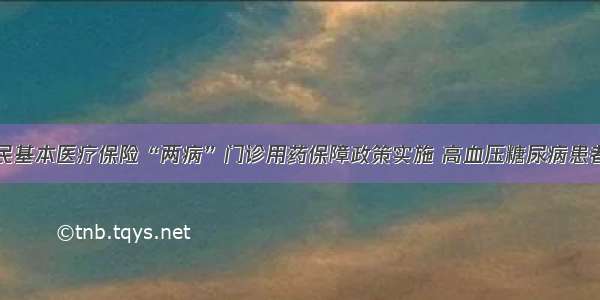 城乡居民基本医疗保险“两病”门诊用药保障政策实施 高血压糖尿病患者将受益