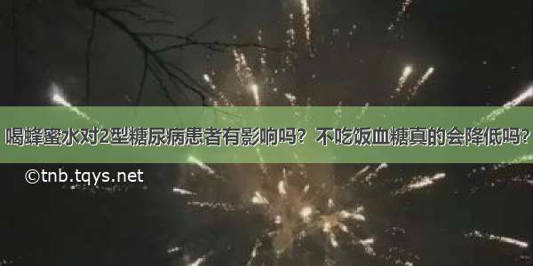 喝蜂蜜水对2型糖尿病患者有影响吗？不吃饭血糖真的会降低吗？