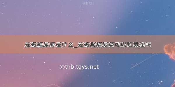 妊娠糖尿病是什么_妊娠期糖尿病可以吃黄油吗