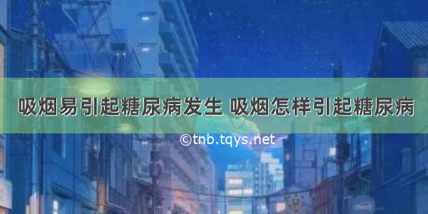 吸烟易引起糖尿病发生 吸烟怎样引起糖尿病