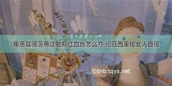 角质层很薄易过敏有红血丝怎么办 纪旺西重拾女人自信