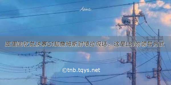 库里回忆总决赛G1和詹姆斯对喷垃圾话：这是LBJ的领导方式