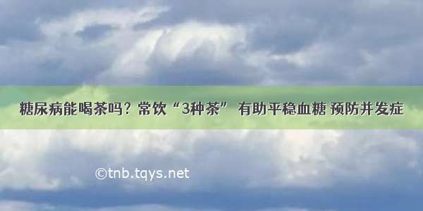 糖尿病能喝茶吗？常饮“3种茶” 有助平稳血糖 预防并发症