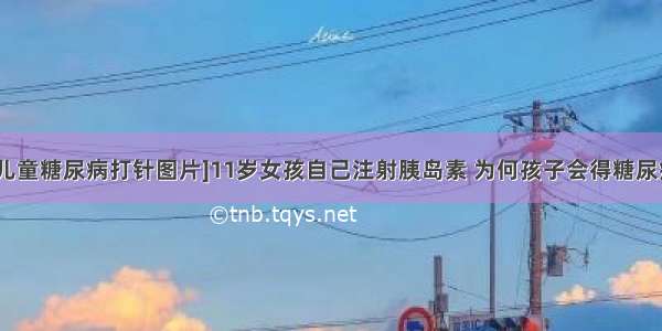 [儿童糖尿病打针图片]11岁女孩自己注射胰岛素 为何孩子会得糖尿病