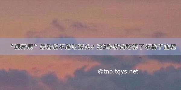 “糖尿病”患者能不能吃馒头？这5种食物吃错了不利于血糖