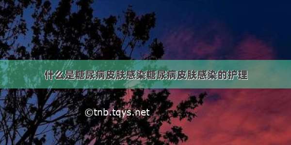 什么是糖尿病皮肤感染糖尿病皮肤感染的护理