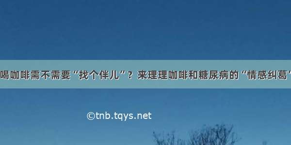 喝咖啡需不需要“找个伴儿”？来理理咖啡和糖尿病的“情感纠葛”