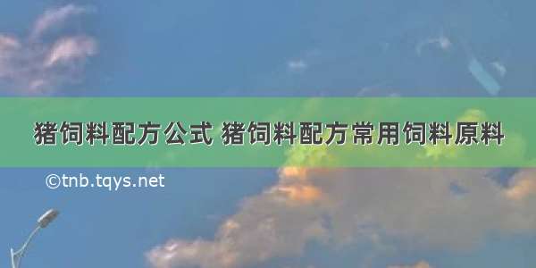 猪饲料配方公式 猪饲料配方常用饲料原料