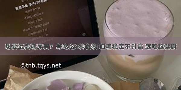 想要远离糖尿病？常吃这8种食物 血糖稳定不升高 越吃越健康