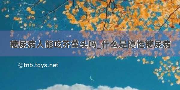 糖尿病人能吃芥菜头吗_什么是隐性糖尿病